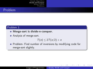Greedy Algorithms
                    Divide and Conquer
                         Binary Search
                             Problems



Problem




  Problem 1:
      Merge-sort is divide-n-conquer.

      Analysis of merge-sort.
                             T (n) ≤ 2T (n/2) + n
      Problem- Find number of inversions by modifying code for
      merge-sort slightly.




                 League of Programmers   Greedy, Divide and Conquer
 