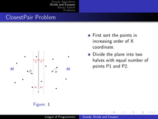 Greedy Algorithms
                      Divide and Conquer
                           Binary Search
                               Problems



ClosestPair Problem




                                                  First sort the points in
                                                  increasing order of X
                                                  coordinate.
                                                  Divide the plane into two
                                                  halves with equal number of
                                                  points P1 and P2.




          Figure: 1


                League of Programmers      Greedy, Divide and Conquer
 