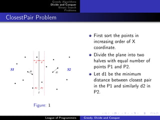 Greedy Algorithms
                      Divide and Conquer
                           Binary Search
                               Problems



ClosestPair Problem




                                                  First sort the points in
                                                  increasing order of X
                                                  coordinate.
                                                  Divide the plane into two
                                                  halves with equal number of
                                                  points P1 and P2.
                                                  Let d1 be the minimum
                                                  distance between closest pair
                                                  in the P1 and similarly d2 in
                                                  P2.

          Figure: 1


                League of Programmers      Greedy, Divide and Conquer
 