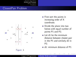 Greedy Algorithms
                      Divide and Conquer
                           Binary Search
                               Problems



ClosestPair Problem




                                                  First sort the points in
                                                  increasing order of X
                                                  coordinate.
                                                  Divide the plane into two
                                                  halves with equal number of
                                                  points P1 and P2.
                                                  Let d1 be the minimum
                                                  distance between closest pair
                                                  in the P1 and similarly d2 in
                                                  P2.
                                                  d1: minimum distance of P1
          Figure: 1


                League of Programmers      Greedy, Divide and Conquer
 