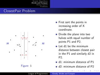 Greedy Algorithms
                      Divide and Conquer
                           Binary Search
                               Problems



ClosestPair Problem




                                                  First sort the points in
                                                  increasing order of X
                                                  coordinate.
                                                  Divide the plane into two
                                                  halves with equal number of
                                                  points P1 and P2.
                                                  Let d1 be the minimum
                                                  distance between closest pair
                                                  in the P1 and similarly d2 in
                                                  P2.
                                                  d1: minimum distance of P1
          Figure: 1                               d2: minimum distance of P2
                League of Programmers      Greedy, Divide and Conquer
 