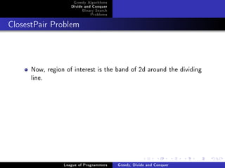 Greedy Algorithms
                    Divide and Conquer
                         Binary Search
                             Problems



ClosestPair Problem




      Now, region of interest is the band of 2d around the dividing
      line.




                 League of Programmers   Greedy, Divide and Conquer
 