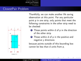 Greedy Algorithms
                    Divide and Conquer
                         Binary Search
                               Problems



ClosestPair Problem


                         Thankfully, we can make another life saving
                         observation at this point. For any particular
                         point p in one strip, only points that meet the
                         following constraints in the other strip need to
                         be checked:
                           1  Those points within d of p in the direction
                              of the other strip
                           2  Those within d of p in the positive and
                              negative y directions
                         because points outside of this bounding box
                         cannot be less than d units from p.



     Figure: 2   League of Programmers    Greedy, Divide and Conquer
 