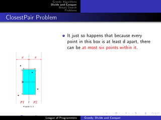 Greedy Algorithms
                    Divide and Conquer
                         Binary Search
                             Problems



ClosestPair Problem




                               It just so happens that because every
                               point in this box is at least d apart, there
                               can be at most six points within it.




     Figure: 2   League of Programmers   Greedy, Divide and Conquer
 
