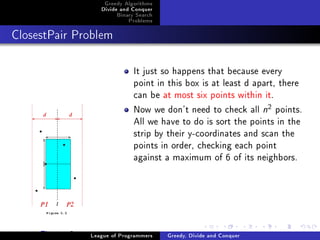 Greedy Algorithms
                    Divide and Conquer
                         Binary Search
                             Problems



ClosestPair Problem




                               It just so happens that because every
                               point in this box is at least d apart, there
                               can be at most six points within it.
                               Now we don't need to check all n points.
                                                                      2


                               All we have to do is sort the points in the
                               strip by their y-coordinates and scan the
                               points in order, checking each point
                               against a maximum of 6 of its neighbors.




     Figure: 2   League of Programmers   Greedy, Divide and Conquer
 