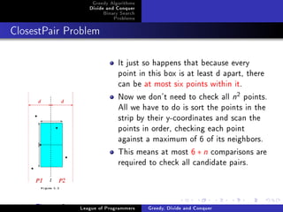 Greedy Algorithms
                    Divide and Conquer
                         Binary Search
                             Problems



ClosestPair Problem




                               It just so happens that because every
                               point in this box is at least d apart, there
                               can be at most six points within it.
                               Now we don't need to check all n points.
                                                                      2


                               All we have to do is sort the points in the
                               strip by their y-coordinates and scan the
                               points in order, checking each point
                               against a maximum of 6 of its neighbors.
                               This means at most 6 ∗ n comparisons are
                               required to check all candidate pairs.



     Figure: 2   League of Programmers   Greedy, Divide and Conquer
 