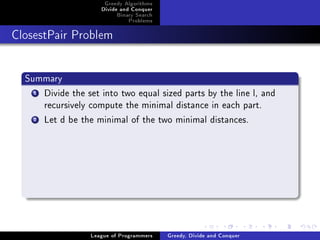 Greedy Algorithms
                     Divide and Conquer
                          Binary Search
                              Problems



ClosestPair Problem




  Summary
    1Divide the set into two equal sized parts by the line l, and
     recursively compute the minimal distance in each part.
    2Let d be the minimal of the two minimal distances.




                  League of Programmers   Greedy, Divide and Conquer
 