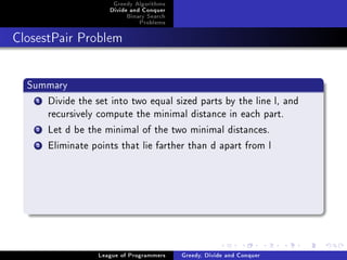 Greedy Algorithms
                     Divide and Conquer
                          Binary Search
                              Problems



ClosestPair Problem




  Summary
    1Divide the set into two equal sized parts by the line l, and
     recursively compute the minimal distance in each part.
    2Let d be the minimal of the two minimal distances.
    3Eliminate points that lie farther than d apart from l




                  League of Programmers   Greedy, Divide and Conquer
 