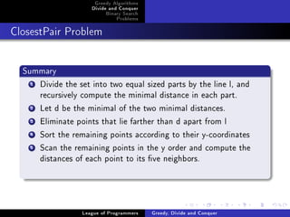 Greedy Algorithms
                     Divide and Conquer
                          Binary Search
                              Problems



ClosestPair Problem




  Summary
    1Divide the set into two equal sized parts by the line l, and
     recursively compute the minimal distance in each part.
    2Let d be the minimal of the two minimal distances.
    3Eliminate points that lie farther than d apart from l
    4Sort the remaining points according to their y-coordinates
    5Scan the remaining points in the y order and compute the
     distances of each point to its ve neighbors.




                  League of Programmers   Greedy, Divide and Conquer
 