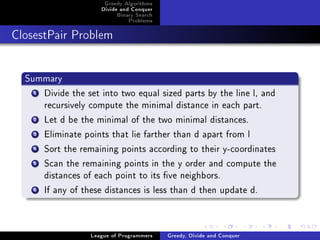 Greedy Algorithms
                     Divide and Conquer
                          Binary Search
                              Problems



ClosestPair Problem




  Summary
    1Divide the set into two equal sized parts by the line l, and
     recursively compute the minimal distance in each part.
    2Let d be the minimal of the two minimal distances.
    3Eliminate points that lie farther than d apart from l
    4Sort the remaining points according to their y-coordinates
    5Scan the remaining points in the y order and compute the
     distances of each point to its ve neighbors.
    6If any of these distances is less than d then update d.


                  League of Programmers   Greedy, Divide and Conquer
 