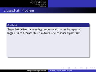 Greedy Algorithms
                     Divide and Conquer
                          Binary Search
                              Problems



ClosestPair Problem




  Analysis
  Steps 2-6 dene the merging process which must be repeated
  log(n) times because this is a divide and conquer algortithm:




                  League of Programmers   Greedy, Divide and Conquer
 