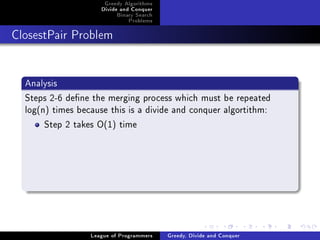 Greedy Algorithms
                     Divide and Conquer
                          Binary Search
                              Problems



ClosestPair Problem




  Analysis
  Steps 2-6 dene the merging process which must be repeated
  log(n) times because this is a divide and conquer algortithm:
       Step 2 takes O(1) time




                  League of Programmers   Greedy, Divide and Conquer
 