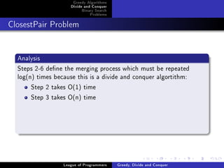 Greedy Algorithms
                     Divide and Conquer
                          Binary Search
                              Problems



ClosestPair Problem




  Analysis
  Steps 2-6 dene the merging process which must be repeated
  log(n) times because this is a divide and conquer algortithm:
       Step 2 takes O(1) time
       Step 3 takes O(n) time




                  League of Programmers   Greedy, Divide and Conquer
 