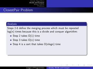 Greedy Algorithms
                     Divide and Conquer
                          Binary Search
                              Problems



ClosestPair Problem




  Analysis
  Steps 2-6 dene the merging process which must be repeated
  log(n) times because this is a divide and conquer algortithm:
       Step 2 takes O(1) time
       Step 3 takes O(n) time
       Step 4 is a sort that takes O(nlogn) time




                  League of Programmers   Greedy, Divide and Conquer
 