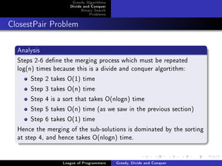 Greedy Algorithms
                     Divide and Conquer
                          Binary Search
                              Problems



ClosestPair Problem




  Analysis
  Steps 2-6 dene the merging process which must be repeated
  log(n) times because this is a divide and conquer algortithm:
       Step 2 takes O(1) time
       Step 3 takes O(n) time
       Step 4 is a sort that takes O(nlogn) time
       Step 5 takes O(n) time (as we saw in the previous section)
       Step 6 takes O(1) time
  Hence the merging of the sub-solutions is dominated by the sorting
  at step 4, and hence takes O(nlogn) time.


                  League of Programmers   Greedy, Divide and Conquer
 