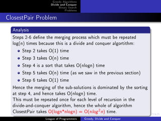 Greedy Algorithms
                     Divide and Conquer
                          Binary Search
                              Problems



ClosestPair Problem


  Analysis
  Steps 2-6 dene the merging process which must be repeated
  log(n) times because this is a divide and conquer algortithm:
       Step 2 takes O(1) time
       Step 3 takes O(n) time
       Step 4 is a sort that takes O(nlogn) time
       Step 5 takes O(n) time (as we saw in the previous section)
       Step 6 takes O(1) time
  Hence the merging of the sub-solutions is dominated by the sorting
  at step 4, and hence takes O(nlogn) time.
  This must be repeated once for each level of recursion in the
  divide-and-conquer algorithm, hence the whole of algorithm
  ClosestPair takes O(logn*nlogn) = O(nlog n) time. 2


                  League of Programmers   Greedy, Divide and Conquer
 