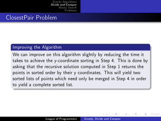 Greedy Algorithms
                     Divide and Conquer
                          Binary Search
                              Problems



ClosestPair Problem




  Improving the Algorithm
  We can improve on this algorithm slightly by reducing the time it
  takes to achieve the y-coordinate sorting in Step 4. This is done by
  asking that the recursive solution computed in Step 1 returns the
  points in sorted order by their y coordinates. This will yield two
  sorted lists of points which need only be merged in Step 4 in order
  to yield a complete sorted list.




                  League of Programmers   Greedy, Divide and Conquer
 
