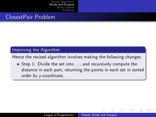 Greedy Algorithms
                     Divide and Conquer
                          Binary Search
                              Problems



ClosestPair Problem




  Improving the Algorithm
  Hence the revised algorithm involves making the following changes:
      Step 1: Divide the set into. . . , and recursively compute the
      distance in each part, returning the points in each set in sorted
      order by y-coordinate.




                  League of Programmers   Greedy, Divide and Conquer
 