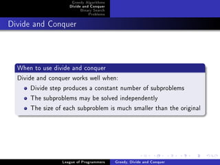 Greedy Algorithms
                     Divide and Conquer
                          Binary Search
                              Problems



Divide and Conquer




  When to use divide and conquer
  Divide and conquer works well when:
       Divide step produces a constant number of subproblems
       The subproblems may be solved independently
       The size of each subproblem is much smaller than the original




                  League of Programmers   Greedy, Divide and Conquer
 