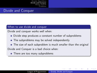 Greedy Algorithms
                     Divide and Conquer
                          Binary Search
                              Problems



Divide and Conquer




  When to use divide and conquer
  Divide and conquer works well when:
       Divide step produces a constant number of subproblems
       The subproblems may be solved independently
       The size of each subproblem is much smaller than the original
  Divide and Conquer is a bad choice when:
       There are too many subproblems




                  League of Programmers   Greedy, Divide and Conquer
 