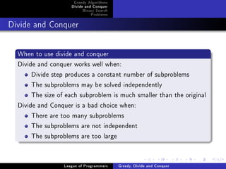 Greedy Algorithms
                     Divide and Conquer
                          Binary Search
                              Problems



Divide and Conquer




  When to use divide and conquer
  Divide and conquer works well when:
       Divide step produces a constant number of subproblems
       The subproblems may be solved independently
       The size of each subproblem is much smaller than the original
  Divide and Conquer is a bad choice when:
       There are too many subproblems
       The subproblems are not independent
       The subproblems are too large


                  League of Programmers   Greedy, Divide and Conquer
 