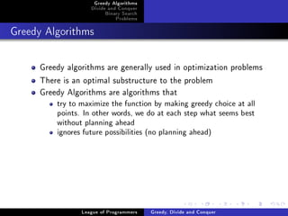 Greedy Algorithms
                   Divide and Conquer
                        Binary Search
                            Problems



Greedy Algorithms




     Greedy algorithms are generally used in optimization problems
     There is an optimal substructure to the problem
     Greedy Algorithms are algorithms that
         try to maximize the function by making greedy choice at all
         points. In other words, we do at each step what seems best
         without planning ahead
         ignores future possibilities (no planning ahead)




                League of Programmers   Greedy, Divide and Conquer
 