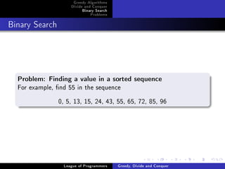 Greedy Algorithms
                     Divide and Conquer
                          Binary Search
                              Problems



Binary Search




  Problem: Finding a value in a sorted sequence
  For example, nd 55 in the sequence
                0, 5, 13, 15, 24, 43, 55, 65, 72, 85, 96




                  League of Programmers   Greedy, Divide and Conquer
 