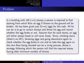 Greedy Algorithms
                     Divide and Conquer
                          Binary Search
                              Problems



Problem




  In a building with 100 (=n) storeys a person is required to nd
  starting from which oor an egg if thrown to the ground will be
  broken. He has been given just 2(=m) eggs for this task. All he
  can do is to go to certain storeys and throw his egg and record
  whether the egg broke or not. Assume that for each storey, an egg
  will either always break or will never break. Since, climbing stairs
  (there's no lift!), throwing eggs and going downstairs again to
  check whether the egg broke or not and to take the egg again to
  the next oor being checked can be a tiring process, devise a
  strategy following which the person will nd the required storey
  having after minimum number of throws


                  League of Programmers   Greedy, Divide and Conquer
 