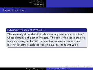 Greedy Algorithms
                     Divide and Conquer
                          Binary Search
                              Problems



Generalization




  Extending the idea of Problem 1
  The same algorithm described above on any monotonic function f
  whose domain is the set of integers. The only dierence is that we
  replace an array lookup with a function evaluation: we are now
  looking for some x such that f(x) is equal to the target value




                  League of Programmers   Greedy, Divide and Conquer
 