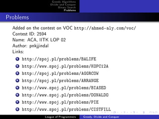 Greedy Algorithms
                   Divide and Conquer
                        Binary Search
                            Problems



Problems


  Added on the contest on VOC http://ahmed-aly.com/voc/
  Contest ID: 2594
  Name: ACA, IITK LOP 02
  Author: pnkjjindal
  Links:
   1   http://spoj.pl/problems/BALIFE
   2   http://www.spoj.pl/problems/KOPC12A
   3   http://spoj.pl/problems/AGGRCOW
   4   http://spoj.pl/problems/ARRANGE
   5   http://www.spoj.pl/problems/BIASED
   6   http://www.spoj.pl/problems/DONALDO
   7   http://www.spoj.pl/problems/PIE
   8   http://www.spoj.pl/problems/CISTFILL
                League of Programmers   Greedy, Divide and Conquer
 