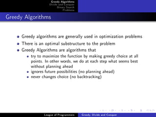Greedy Algorithms
                   Divide and Conquer
                        Binary Search
                            Problems



Greedy Algorithms




     Greedy algorithms are generally used in optimization problems
     There is an optimal substructure to the problem
     Greedy Algorithms are algorithms that
         try to maximize the function by making greedy choice at all
         points. In other words, we do at each step what seems best
         without planning ahead
         ignores future possibilities (no planning ahead)
         never changes choice (no backtracking)




                League of Programmers   Greedy, Divide and Conquer
 