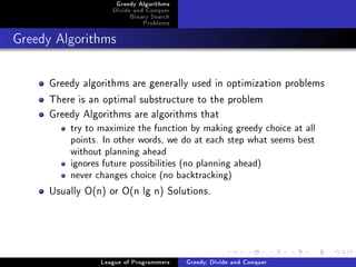 Greedy Algorithms
                   Divide and Conquer
                        Binary Search
                            Problems



Greedy Algorithms




     Greedy algorithms are generally used in optimization problems
     There is an optimal substructure to the problem
     Greedy Algorithms are algorithms that
         try to maximize the function by making greedy choice at all
         points. In other words, we do at each step what seems best
         without planning ahead
         ignores future possibilities (no planning ahead)
         never changes choice (no backtracking)

     Usually O(n) or O(n lg n) Solutions.




                League of Programmers   Greedy, Divide and Conquer
 