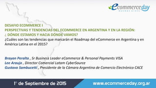 DESAFIO ECOMMERCE I
PERSPECTIVAS Y TENDENCIAS DEL ECOMMERCE EN ARGENTINA Y EN LA REGIÓN:
¿ DÓNDE ESTAMOS Y HACIA DÓNDE VAMOS?
¿Cuáles son las tendencias que marcarán el Roadmap del eCommerce en Argentina y en
América Latina en el 2015?
Brayan Peralta , Sr Business Leader eCommerce & Personal Payments VISA
Lee Araujo , Director Comercial Latam CyberSource
Gustavo Sambucetti , Presidente de la Cámara Argentina de Comercio Electrónico CACE
 