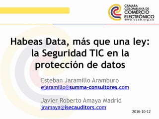 Esteban Jaramillo Aramburo
ejaramillo@summa-consultores.com
Javier Roberto Amaya Madrid
jramaya@isecauditors.com
Habeas Data, más que una ley:
la Seguridad TIC en la
protección de datos
2016-10-12
 