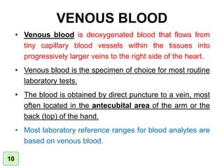 VENOUS BLOOD
• Venous blood is deoxygenated blood that flows from
tiny capillary blood vessels within the tissues into
progressively larger veins to the right side of the heart.
• Venous blood is the specimen of choice for most routine
laboratory tests.
• The blood is obtained by direct puncture to a vein, most
often located in the antecubital area of the arm or the
back (top) of the hand.
• Most laboratory reference ranges for blood analytes are
based on venous blood.
10
 