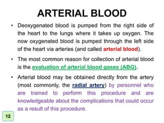 ARTERIAL BLOOD
• Deoxygenated blood is pumped from the right side of
the heart to the lungs where it takes up oxygen. The
now oxygenated blood is pumped through the left side
of the heart via arteries (and called arterial blood).
• The most common reason for collection of arterial blood
is the evaluation of arterial blood gases (ABG).
• Arterial blood may be obtained directly from the artery
(most commonly, the radial artery) by personnel who
are trained to perform this procedure and are
knowledgeable about the complications that could occur
as a result of this procedure.
12
 