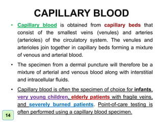 CAPILLARY BLOOD
• Capillary blood is obtained from capillary beds that
consist of the smallest veins (venules) and arteries
(arterioles) of the circulatory system. The venules and
arterioles join together in capillary beds forming a mixture
of venous and arterial blood.
• The specimen from a dermal puncture will therefore be a
mixture of arterial and venous blood along with interstitial
and intracellular fluids.
• Capillary blood is often the specimen of choice for infants,
very young children, elderly patients with fragile veins,
and severely burned patients. Point-of-care testing is
often performed using a capillary blood specimen.
14
 