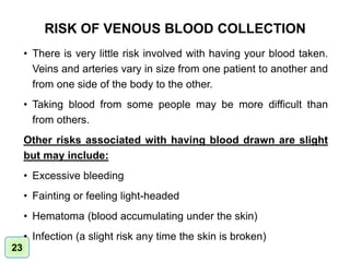 23
RISK OF VENOUS BLOOD COLLECTION
• There is very little risk involved with having your blood taken.
Veins and arteries vary in size from one patient to another and
from one side of the body to the other.
• Taking blood from some people may be more difficult than
from others.
Other risks associated with having blood drawn are slight
but may include:
• Excessive bleeding
• Fainting or feeling light-headed
• Hematoma (blood accumulating under the skin)
• Infection (a slight risk any time the skin is broken)
 