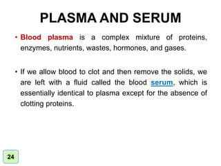 PLASMA AND SERUM
• Blood plasma is a complex mixture of proteins,
enzymes, nutrients, wastes, hormones, and gases.
• If we allow blood to clot and then remove the solids, we
are left with a fluid called the blood serum, which is
essentially identical to plasma except for the absence of
clotting proteins.
24
 