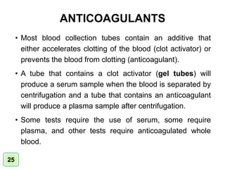 ANTICOAGULANTS
• Most blood collection tubes contain an additive that
either accelerates clotting of the blood (clot activator) or
prevents the blood from clotting (anticoagulant).
• A tube that contains a clot activator (gel tubes) will
produce a serum sample when the blood is separated by
centrifugation and a tube that contains an anticoagulant
will produce a plasma sample after centrifugation.
• Some tests require the use of serum, some require
plasma, and other tests require anticoagulated whole
blood.
25
 