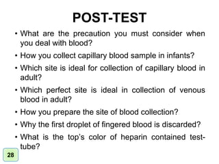 POST-TEST
• What are the precaution you must consider when
you deal with blood?
• How you collect capillary blood sample in infants?
• Which site is ideal for collection of capillary blood in
adult?
• Which perfect site is ideal in collection of venous
blood in adult?
• How you prepare the site of blood collection?
• Why the first droplet of fingered blood is discarded?
• What is the top’s color of heparin contained test-
tube?
28
 