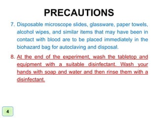 PRECAUTIONS
7. Disposable microscope slides, glassware, paper towels,
alcohol wipes, and similar items that may have been in
contact with blood are to be placed immediately in the
biohazard bag for autoclaving and disposal.
8. At the end of the experiment, wash the tabletop and
equipment with a suitable disinfectant. Wash your
hands with soap and water and then rinse them with a
disinfectant.
4
 