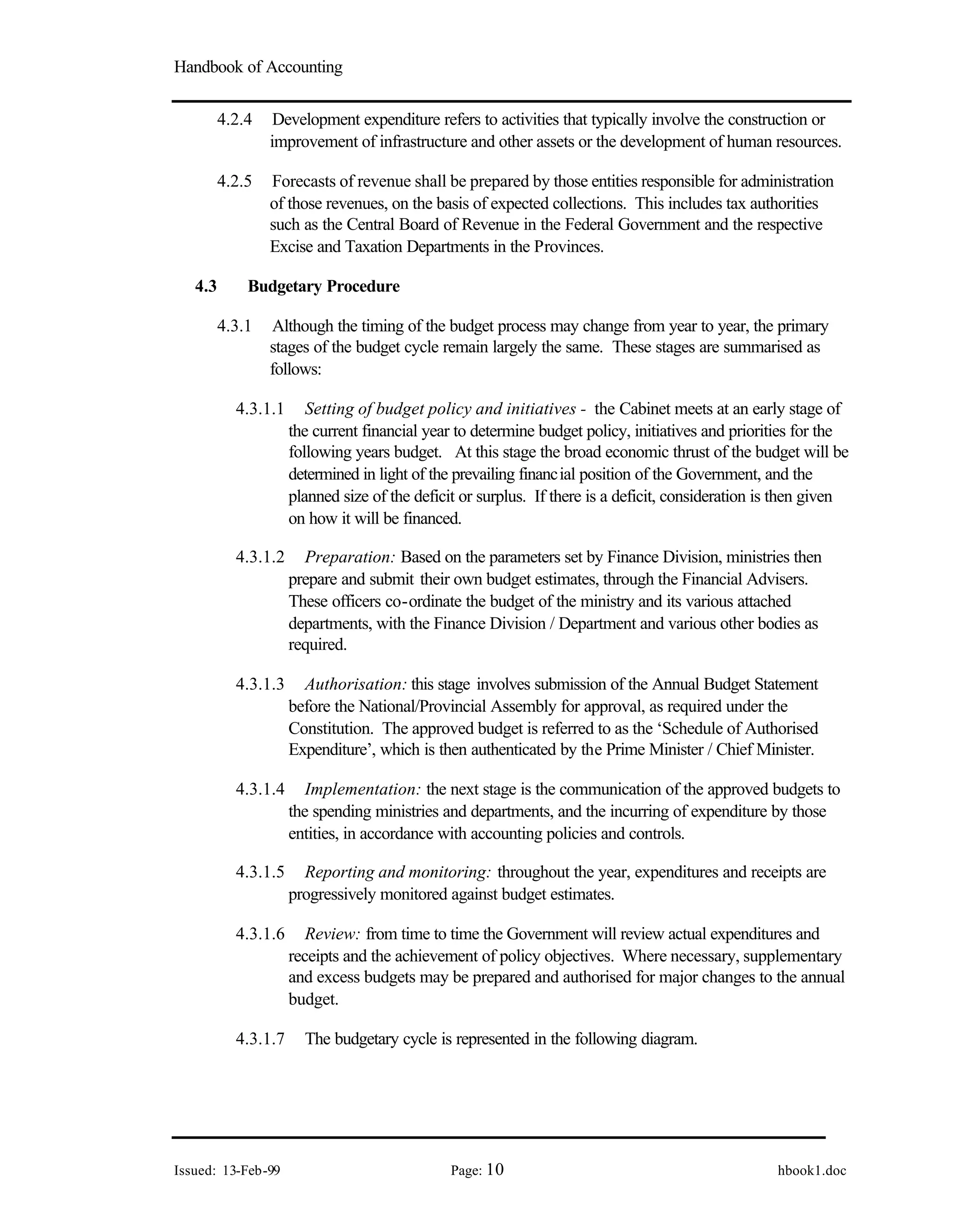 Handbook of Accounting
Issued: 13-Feb-99 Page: 10 hbook1.doc
4.2.4 Development expenditure refers to activities that typically involve the construction or
improvement of infrastructure and other assets or the development of human resources.
4.2.5 Forecasts of revenue shall be prepared by those entities responsible for administration
of those revenues, on the basis of expected collections. This includes tax authorities
such as the Central Board of Revenue in the Federal Government and the respective
Excise and Taxation Departments in the Provinces.
4.3 Budgetary Procedure
4.3.1 Although the timing of the budget process may change from year to year, the primary
stages of the budget cycle remain largely the same. These stages are summarised as
follows:
4.3.1.1 Setting of budget policy and initiatives - the Cabinet meets at an early stage of
the current financial year to determine budget policy, initiatives and priorities for the
following years budget. At this stage the broad economic thrust of the budget will be
determined in light of the prevailing financial position of the Government, and the
planned size of the deficit or surplus. If there is a deficit, consideration is then given
on how it will be financed.
4.3.1.2 Preparation: Based on the parameters set by Finance Division, ministries then
prepare and submit their own budget estimates, through the Financial Advisers.
These officers co-ordinate the budget of the ministry and its various attached
departments, with the Finance Division / Department and various other bodies as
required.
4.3.1.3 Authorisation: this stage involves submission of the Annual Budget Statement
before the National/Provincial Assembly for approval, as required under the
Constitution. The approved budget is referred to as the ‘Schedule of Authorised
Expenditure’, which is then authenticated by the Prime Minister / Chief Minister.
4.3.1.4 Implementation: the next stage is the communication of the approved budgets to
the spending ministries and departments, and the incurring of expenditure by those
entities, in accordance with accounting policies and controls.
4.3.1.5 Reporting and monitoring: throughout the year, expenditures and receipts are
progressively monitored against budget estimates.
4.3.1.6 Review: from time to time the Government will review actual expenditures and
receipts and the achievement of policy objectives. Where necessary, supplementary
and excess budgets may be prepared and authorised for major changes to the annual
budget.
4.3.1.7 The budgetary cycle is represented in the following diagram.
 