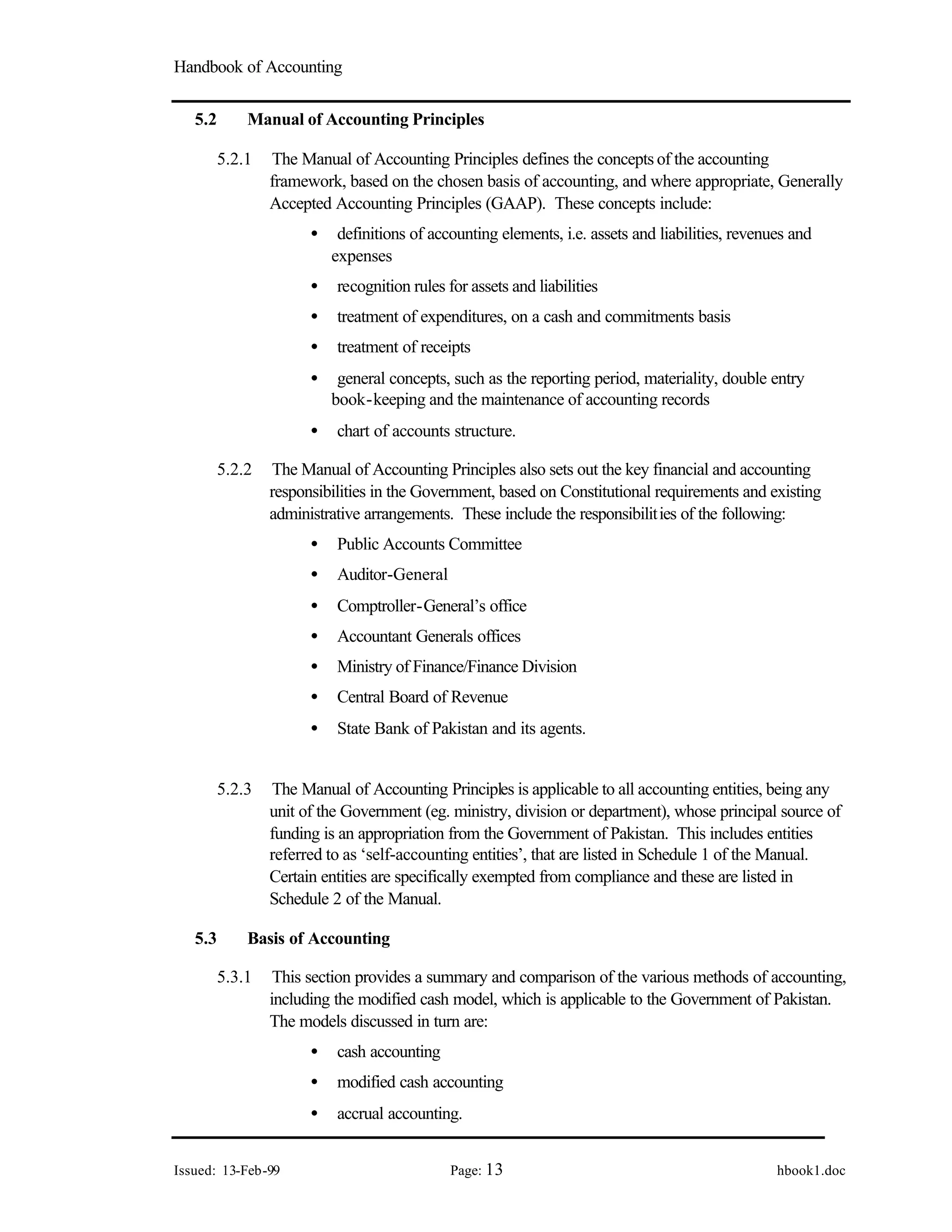 Handbook of Accounting
Issued: 13-Feb-99 Page: 13 hbook1.doc
5.2 Manual of Accounting Principles
5.2.1 The Manual of Accounting Principles defines the concepts of the accounting
framework, based on the chosen basis of accounting, and where appropriate, Generally
Accepted Accounting Principles (GAAP). These concepts include:
• definitions of accounting elements, i.e. assets and liabilities, revenues and
expenses
• recognition rules for assets and liabilities
• treatment of expenditures, on a cash and commitments basis
• treatment of receipts
• general concepts, such as the reporting period, materiality, double entry
book-keeping and the maintenance of accounting records
• chart of accounts structure.
5.2.2 The Manual of Accounting Principles also sets out the key financial and accounting
responsibilities in the Government, based on Constitutional requirements and existing
administrative arrangements. These include the responsibilities of the following:
• Public Accounts Committee
• Auditor-General
• Comptroller-General’s office
• Accountant Generals offices
• Ministry of Finance/Finance Division
• Central Board of Revenue
• State Bank of Pakistan and its agents.
5.2.3 The Manual of Accounting Principles is applicable to all accounting entities, being any
unit of the Government (eg. ministry, division or department), whose principal source of
funding is an appropriation from the Government of Pakistan. This includes entities
referred to as ‘self-accounting entities’, that are listed in Schedule 1 of the Manual.
Certain entities are specifically exempted from compliance and these are listed in
Schedule 2 of the Manual.
5.3 Basis of Accounting
5.3.1 This section provides a summary and comparison of the various methods of accounting,
including the modified cash model, which is applicable to the Government of Pakistan.
The models discussed in turn are:
• cash accounting
• modified cash accounting
• accrual accounting.
 