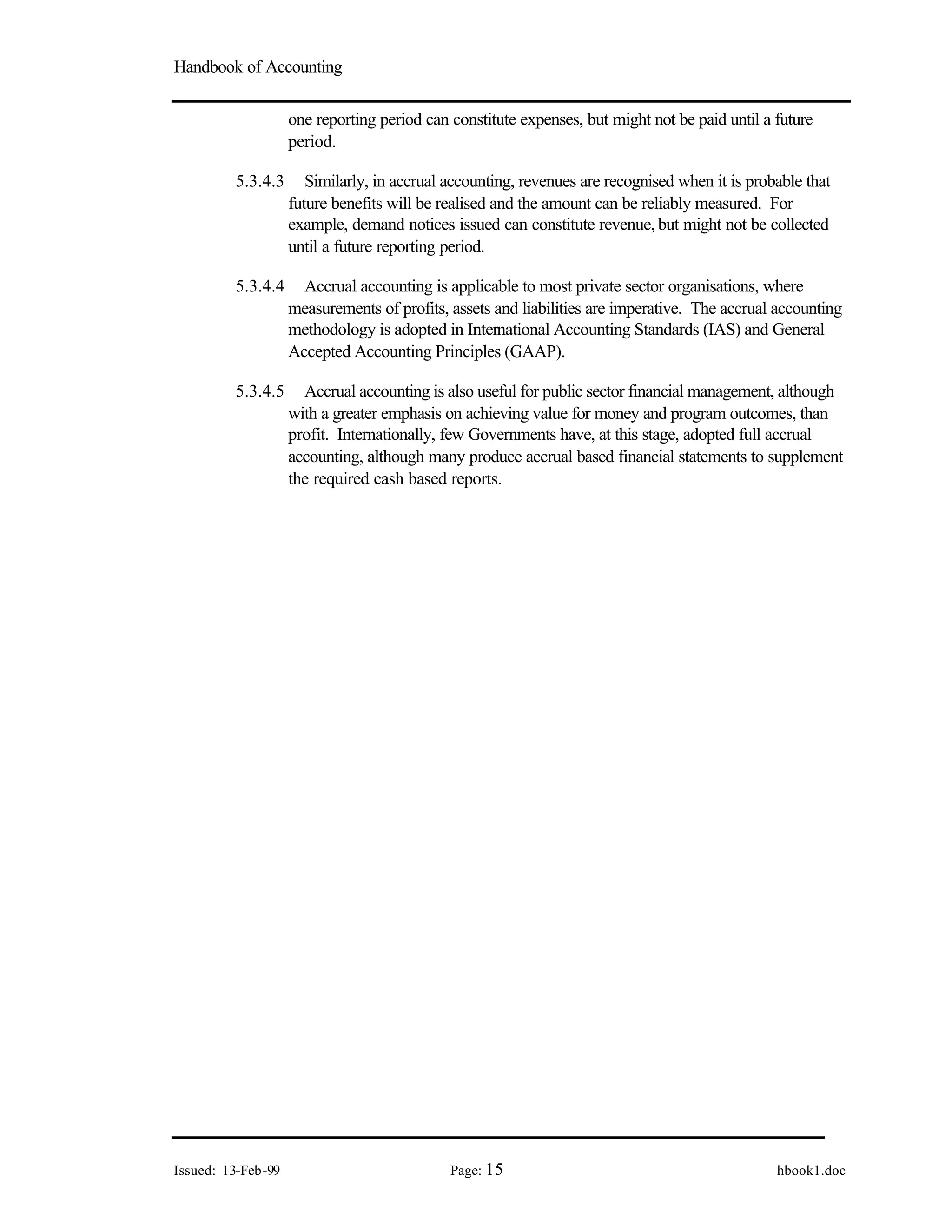 Handbook of Accounting
Issued: 13-Feb-99 Page: 15 hbook1.doc
one reporting period can constitute expenses, but might not be paid until a future
period.
5.3.4.3 Similarly, in accrual accounting, revenues are recognised when it is probable that
future benefits will be realised and the amount can be reliably measured. For
example, demand notices issued can constitute revenue, but might not be collected
until a future reporting period.
5.3.4.4 Accrual accounting is applicable to most private sector organisations, where
measurements of profits, assets and liabilities are imperative. The accrual accounting
methodology is adopted in International Accounting Standards (IAS) and General
Accepted Accounting Principles (GAAP).
5.3.4.5 Accrual accounting is also useful for public sector financial management, although
with a greater emphasis on achieving value for money and program outcomes, than
profit. Internationally, few Governments have, at this stage, adopted full accrual
accounting, although many produce accrual based financial statements to supplement
the required cash based reports.
 