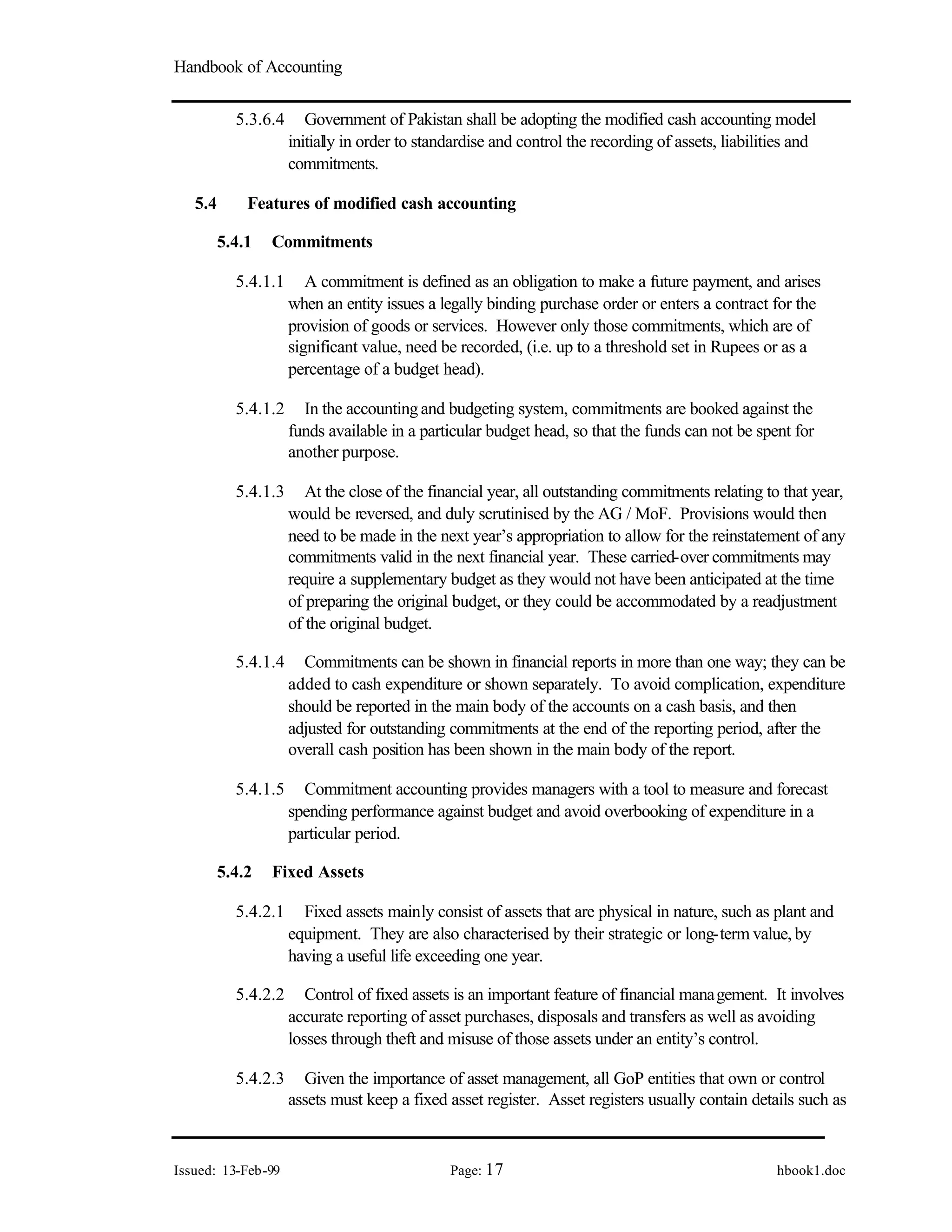 Handbook of Accounting
Issued: 13-Feb-99 Page: 17 hbook1.doc
5.3.6.4 Government of Pakistan shall be adopting the modified cash accounting model
initially in order to standardise and control the recording of assets, liabilities and
commitments.
5.4 Features of modified cash accounting
5.4.1 Commitments
5.4.1.1 A commitment is defined as an obligation to make a future payment, and arises
when an entity issues a legally binding purchase order or enters a contract for the
provision of goods or services. However only those commitments, which are of
significant value, need be recorded, (i.e. up to a threshold set in Rupees or as a
percentage of a budget head).
5.4.1.2 In the accountingand budgeting system, commitments are booked against the
funds available in a particular budget head, so that the funds can not be spent for
another purpose.
5.4.1.3 At the close of the financial year, all outstanding commitments relating to that year,
would be reversed, and duly scrutinised by the AG / MoF. Provisions would then
need to be made in the next year’s appropriation to allow for the reinstatement of any
commitments valid in the next financial year. These carried-over commitments may
require a supplementary budget as they would not have been anticipated at the time
of preparing the original budget, or they could be accommodated by a readjustment
of the original budget.
5.4.1.4 Commitments can be shown in financial reports in more than one way; they can be
added to cash expenditure or shown separately. To avoid complication, expenditure
should be reported in the main body of the accounts on a cash basis, and then
adjusted for outstanding commitments at the end of the reporting period, after the
overall cash position has been shown in the main body of the report.
5.4.1.5 Commitment accounting provides managers with a tool to measure and forecast
spending performance against budget and avoid overbooking of expenditure in a
particular period.
5.4.2 Fixed Assets
5.4.2.1 Fixed assets mainly consist of assets that are physical in nature, such as plant and
equipment. They are also characterised by their strategic or long-term value, by
having a useful life exceeding one year.
5.4.2.2 Control of fixed assets is an important feature of financial management. It involves
accurate reporting of asset purchases, disposals and transfers as well as avoiding
losses through theft and misuse of those assets under an entity’s control.
5.4.2.3 Given the importance of asset management, all GoP entities that own or control
assets must keep a fixed asset register. Asset registers usually contain details such as
 