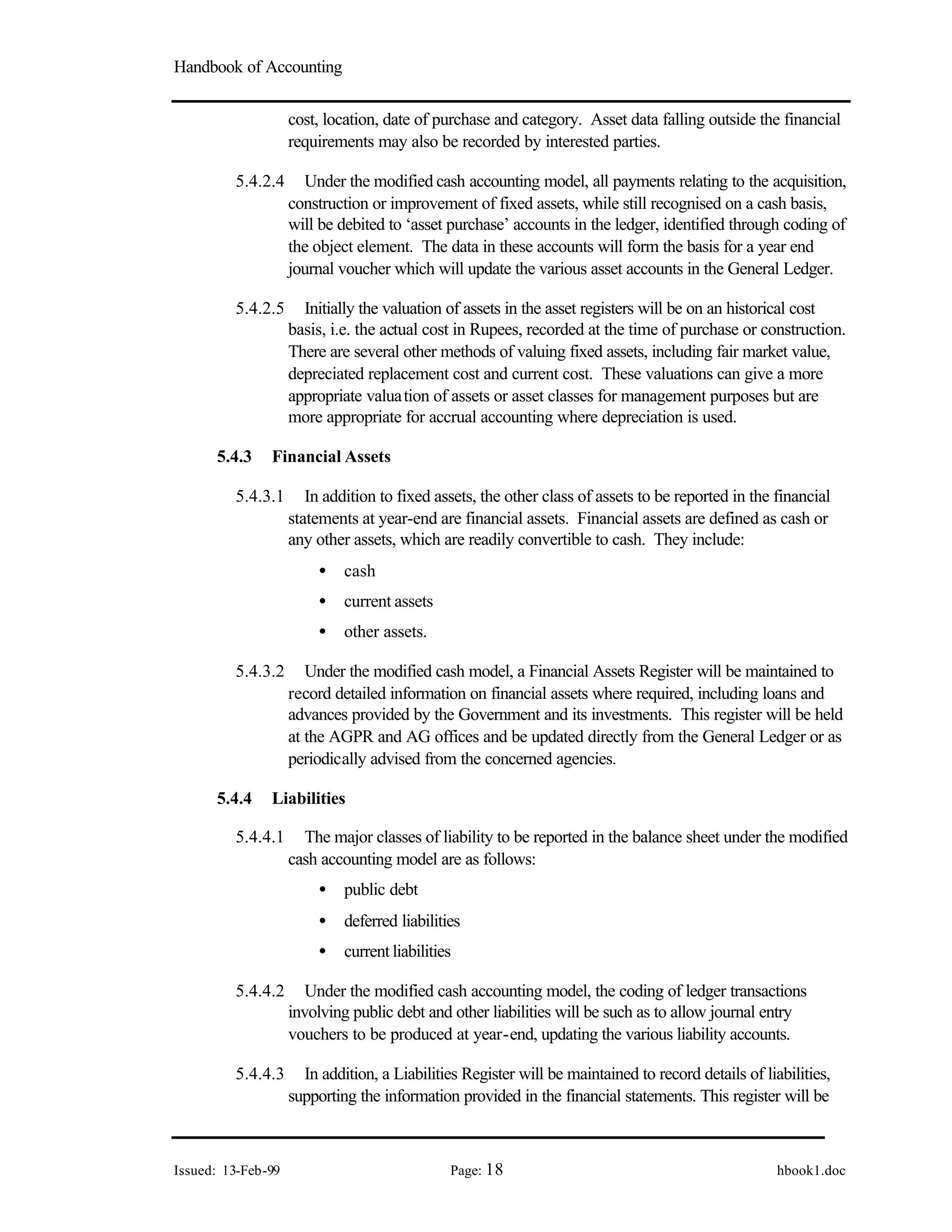 Handbook of Accounting
Issued: 13-Feb-99 Page: 18 hbook1.doc
cost, location, date of purchase and category. Asset data falling outside the financial
requirements may also be recorded by interested parties.
5.4.2.4 Under the modified cash accounting model, all payments relating to the acquisition,
construction or improvement of fixed assets, while still recognised on a cash basis,
will be debited to ‘asset purchase’ accounts in the ledger, identified through coding of
the object element. The data in these accounts will form the basis for a year end
journal voucher which will update the various asset accounts in the General Ledger.
5.4.2.5 Initially the valuation of assets in the asset registers will be on an historical cost
basis, i.e. the actual cost in Rupees, recorded at the time of purchase or construction.
There are several other methods of valuing fixed assets, including fair market value,
depreciated replacement cost and current cost. These valuations can give a more
appropriate valuation of assets or asset classes for management purposes but are
more appropriate for accrual accounting where depreciation is used.
5.4.3 Financial Assets
5.4.3.1 In addition to fixed assets, the other class of assets to be reported in the financial
statements at year-end are financial assets. Financial assets are defined as cash or
any other assets, which are readily convertible to cash. They include:
• cash
• current assets
• other assets.
5.4.3.2 Under the modified cash model, a Financial Assets Register will be maintained to
record detailed information on financial assets where required, including loans and
advances provided by the Government and its investments. This register will be held
at the AGPR and AG offices and be updated directly from the General Ledger or as
periodically advised from the concerned agencies.
5.4.4 Liabilities
5.4.4.1 The major classes of liability to be reported in the balance sheet under the modified
cash accounting model are as follows:
• public debt
• deferred liabilities
• current liabilities
5.4.4.2 Under the modified cash accounting model, the coding of ledger transactions
involving public debt and other liabilities will be such as to allow journal entry
vouchers to be produced at year-end, updating the various liability accounts.
5.4.4.3 In addition, a Liabilities Register will be maintained to record details of liabilities,
supporting the information provided in the financial statements. This register will be
 
