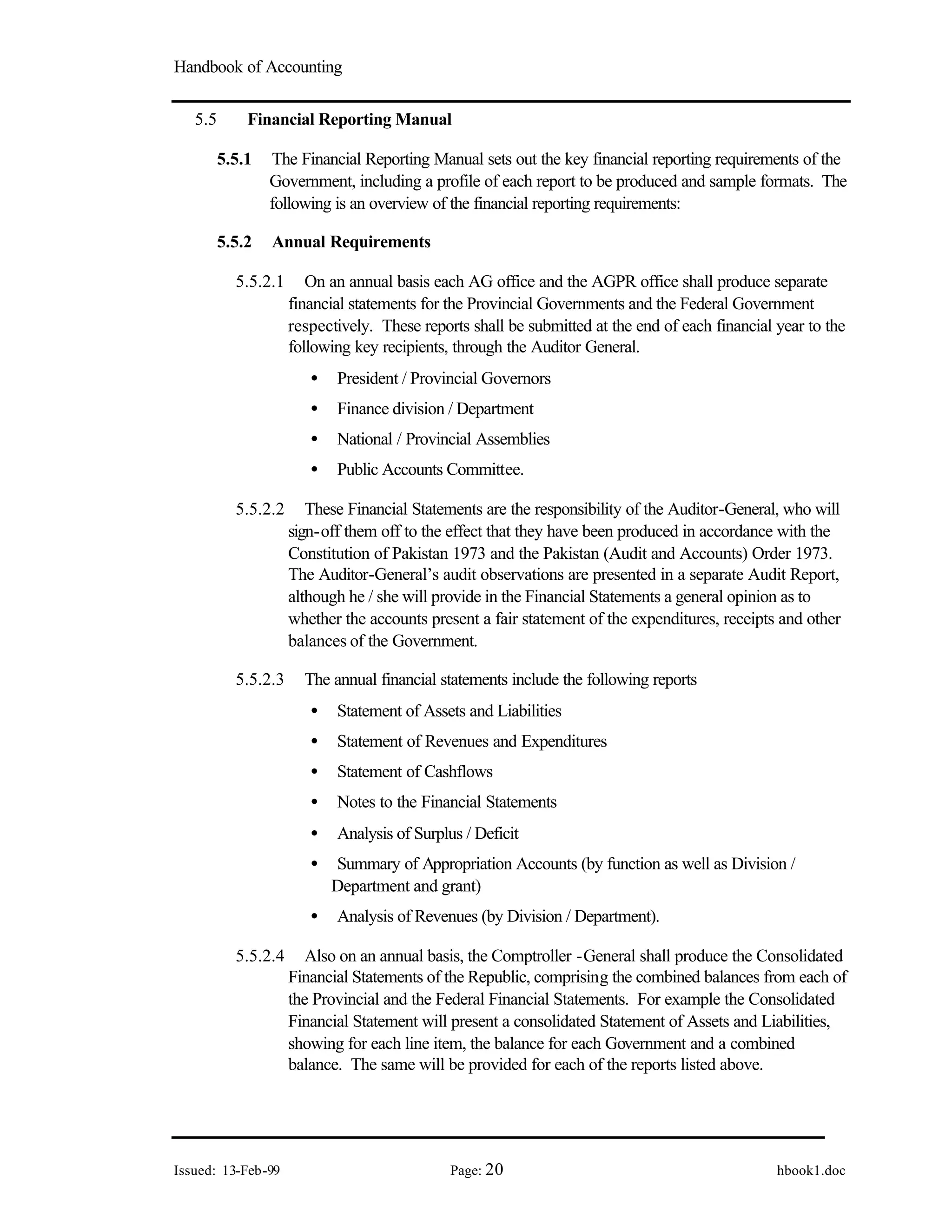 Handbook of Accounting
Issued: 13-Feb-99 Page: 20 hbook1.doc
5.5 Financial Reporting Manual
5.5.1 The Financial Reporting Manual sets out the key financial reporting requirements of the
Government, including a profile of each report to be produced and sample formats. The
following is an overview of the financial reporting requirements:
5.5.2 Annual Requirements
5.5.2.1 On an annual basis each AG office and the AGPR office shall produce separate
financial statements for the Provincial Governments and the Federal Government
respectively. These reports shall be submitted at the end of each financial year to the
following key recipients, through the Auditor General.
• President / Provincial Governors
• Finance division / Department
• National / Provincial Assemblies
• Public Accounts Committee.
5.5.2.2 These Financial Statements are the responsibility of the Auditor-General, who will
sign-off them off to the effect that they have been produced in accordance with the
Constitution of Pakistan 1973 and the Pakistan (Audit and Accounts) Order 1973.
The Auditor-General’s audit observations are presented in a separate Audit Report,
although he / she will provide in the Financial Statements a general opinion as to
whether the accounts present a fair statement of the expenditures, receipts and other
balances of the Government.
5.5.2.3 The annual financial statements include the following reports
• Statement of Assets and Liabilities
• Statement of Revenues and Expenditures
• Statement of Cashflows
• Notes to the Financial Statements
• Analysis of Surplus / Deficit
• Summary of Appropriation Accounts (by function as well as Division /
Department and grant)
• Analysis of Revenues (by Division / Department).
5.5.2.4 Also on an annual basis, the Comptroller -General shall produce the Consolidated
Financial Statements of the Republic, comprising the combined balances from each of
the Provincial and the Federal Financial Statements. For example the Consolidated
Financial Statement will present a consolidated Statement of Assets and Liabilities,
showing for each line item, the balance for each Government and a combined
balance. The same will be provided for each of the reports listed above.
 