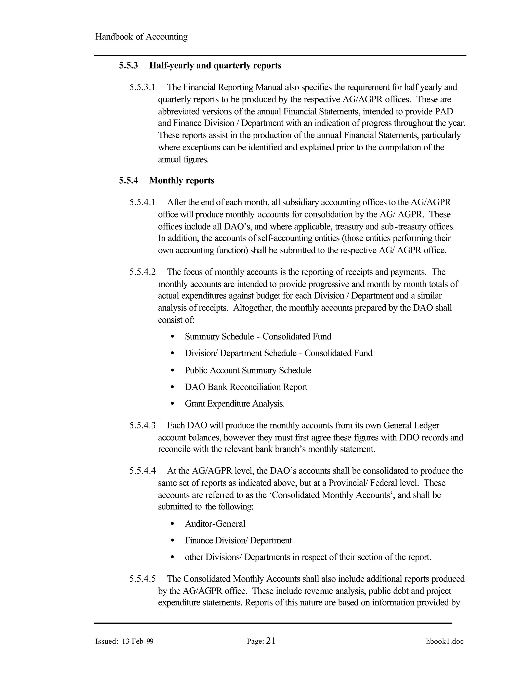 Handbook of Accounting
Issued: 13-Feb-99 Page: 21 hbook1.doc
5.5.3 Half-yearly and quarterly reports
5.5.3.1 The Financial Reporting Manual also specifies the requirement for half yearly and
quarterly reports to be produced by the respective AG/AGPR offices. These are
abbreviated versions of the annual Financial Statements, intended to provide PAD
and Finance Division / Department with an indication of progress throughout the year.
These reports assist in the production of the annual Financial Statements, particularly
where exceptions can be identified and explained prior to the compilation of the
annual figures.
5.5.4 Monthly reports
5.5.4.1 After the end of each month, all subsidiary accounting offices to the AG/AGPR
office will produce monthly accounts for consolidation by the AG/ AGPR. These
offices include all DAO’s, and where applicable, treasury and sub-treasury offices.
In addition, the accounts of self-accounting entities (those entities performing their
own accounting function) shall be submitted to the respective AG/ AGPR office.
5.5.4.2 The focus of monthly accounts is the reporting of receipts and payments. The
monthly accounts are intended to provide progressive and month by month totals of
actual expenditures against budget for each Division / Department and a similar
analysis of receipts. Altogether, the monthly accounts prepared by the DAO shall
consist of:
• Summary Schedule - Consolidated Fund
• Division/ Department Schedule - Consolidated Fund
• Public Account Summary Schedule
• DAO Bank Reconciliation Report
• Grant Expenditure Analysis.
5.5.4.3 Each DAO will produce the monthly accounts from its own General Ledger
account balances, however they must first agree these figures with DDO records and
reconcile with the relevant bank branch’s monthly statement.
5.5.4.4 At the AG/AGPR level, the DAO’s accounts shall be consolidated to produce the
same set of reports as indicated above, but at a Provincial/ Federal level. These
accounts are referred to as the ‘Consolidated Monthly Accounts’, and shall be
submitted to the following:
• Auditor-General
• Finance Division/ Department
• other Divisions/ Departments in respect of their section of the report.
5.5.4.5 The Consolidated Monthly Accounts shall also include additional reports produced
by the AG/AGPR office. These include revenue analysis, public debt and project
expenditure statements. Reports of this nature are based on information provided by
 