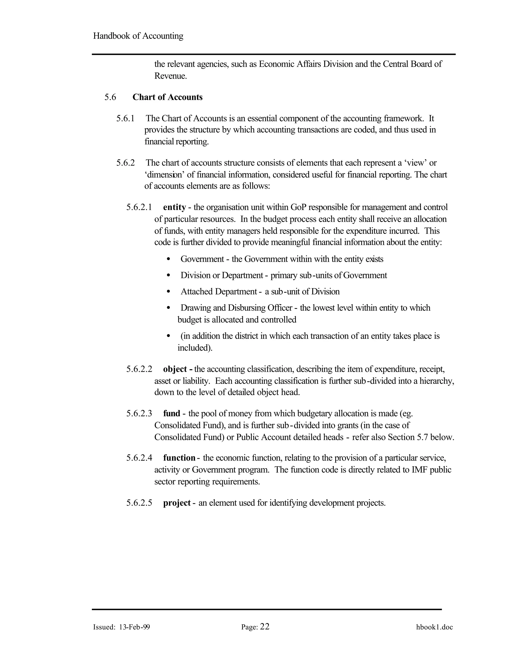 Handbook of Accounting
Issued: 13-Feb-99 Page: 22 hbook1.doc
the relevant agencies, such as Economic Affairs Division and the Central Board of
Revenue.
5.6 Chart of Accounts
5.6.1 The Chart of Accounts is an essential component of the accounting framework. It
provides the structure by which accounting transactions are coded, and thus used in
financial reporting.
5.6.2 The chart of accounts structure consists of elements that each represent a ‘view’ or
‘dimension’ of financial information, considered useful for financial reporting. The chart
of accounts elements are as follows:
5.6.2.1 entity - the organisation unit within GoP responsible for management and control
of particular resources. In the budget process each entity shall receive an allocation
of funds, with entity managers held responsible for the expenditure incurred. This
code is further divided to provide meaningful financial information about the entity:
• Government - the Government within with the entity exists
• Division or Department - primary sub-units of Government
• Attached Department - a sub-unit of Division
• Drawing and Disbursing Officer - the lowest level within entity to which
budget is allocated and controlled
• (in addition the district in which each transaction of an entity takes place is
included).
5.6.2.2 object - the accounting classification, describing the item of expenditure, receipt,
asset or liability. Each accounting classification is further sub-divided into a hierarchy,
down to the level of detailed object head.
5.6.2.3 fund - the pool of money from which budgetary allocation is made (eg.
Consolidated Fund), and is further sub-divided into grants (in the case of
Consolidated Fund) or Public Account detailed heads - refer also Section 5.7 below.
5.6.2.4 function- the economic function, relating to the provision of a particular service,
activity or Government program. The function code is directly related to IMF public
sector reporting requirements.
5.6.2.5 project - an element used for identifying development projects.
 